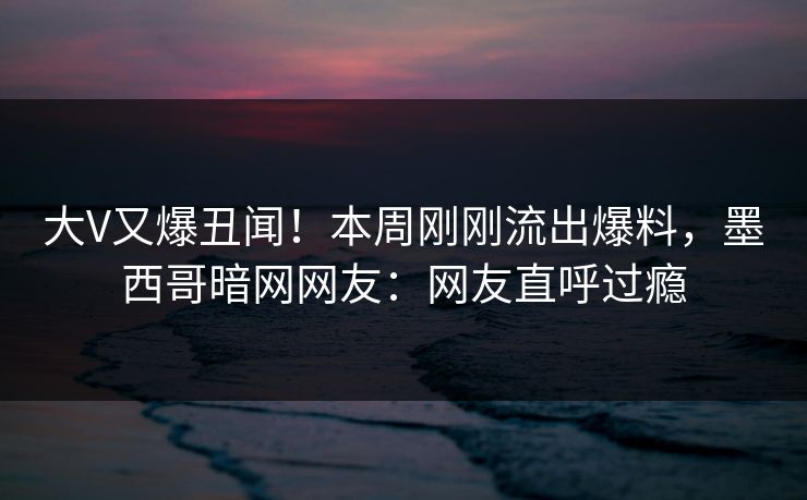 大V又爆丑闻！本周刚刚流出爆料，墨西哥暗网网友：网友直呼过瘾
