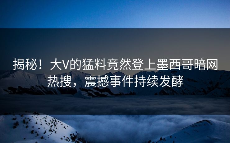揭秘！大V的猛料竟然登上墨西哥暗网热搜，震撼事件持续发酵
