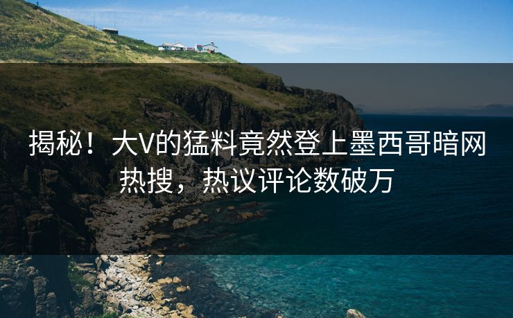 揭秘！大V的猛料竟然登上墨西哥暗网热搜，热议评论数破万