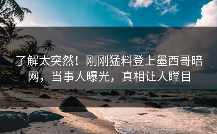 了解太突然！刚刚猛料登上墨西哥暗网，当事人曝光，真相让人瞠目