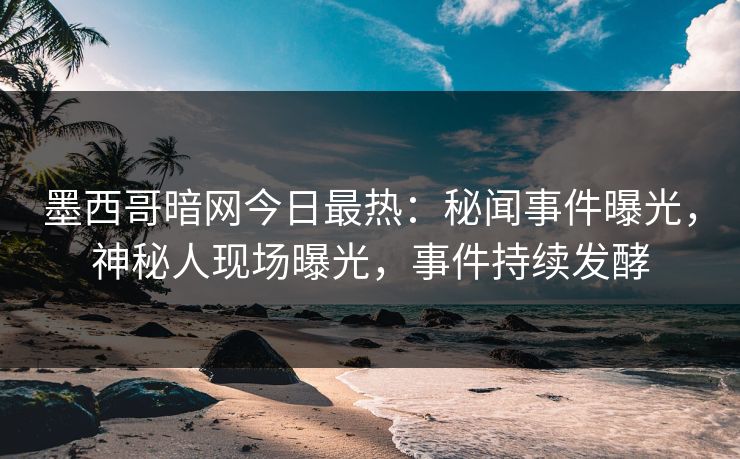 墨西哥暗网今日最热：秘闻事件曝光，神秘人现场曝光，事件持续发酵