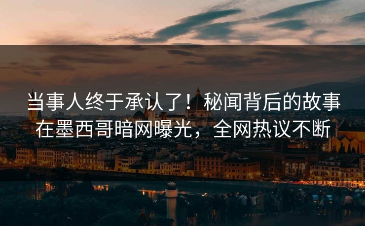 当事人终于承认了！秘闻背后的故事在墨西哥暗网曝光，全网热议不断