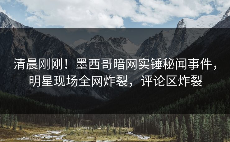 清晨刚刚！墨西哥暗网实锤秘闻事件，明星现场全网炸裂，评论区炸裂
