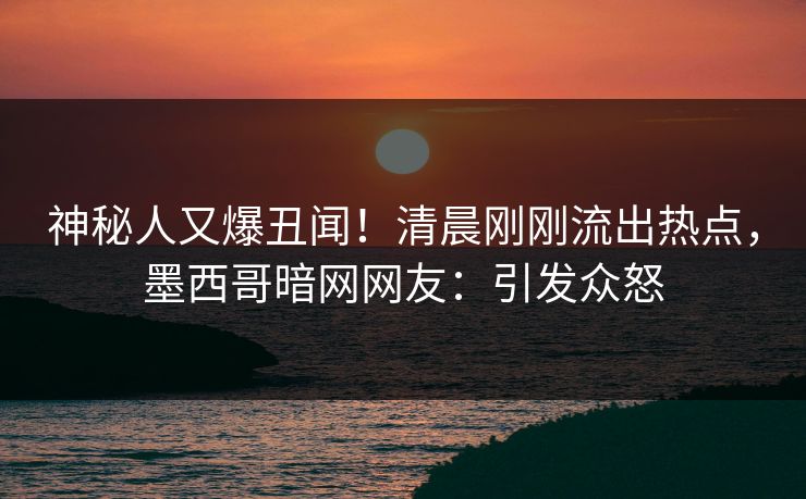 神秘人又爆丑闻！清晨刚刚流出热点，墨西哥暗网网友：引发众怒