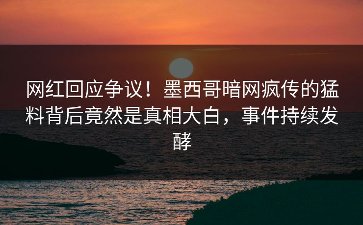 网红回应争议！墨西哥暗网疯传的猛料背后竟然是真相大白，事件持续发酵