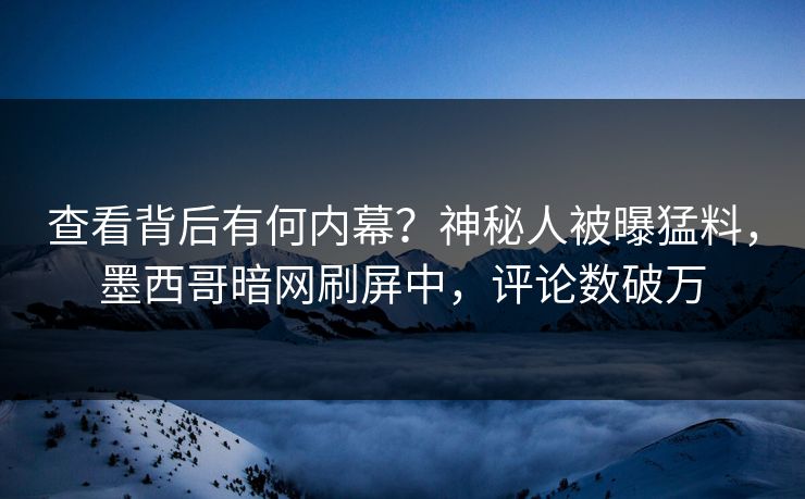 查看背后有何内幕？神秘人被曝猛料，墨西哥暗网刷屏中，评论数破万