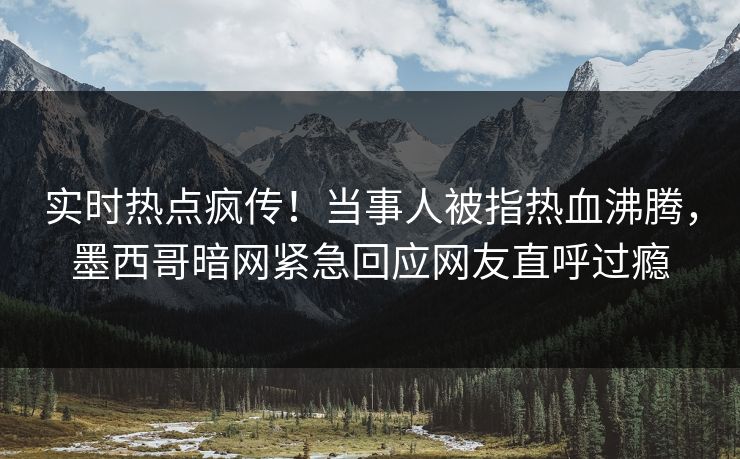 实时热点疯传！当事人被指热血沸腾，墨西哥暗网紧急回应网友直呼过瘾