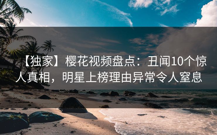 【独家】樱花视频盘点：丑闻10个惊人真相，明星上榜理由异常令人窒息