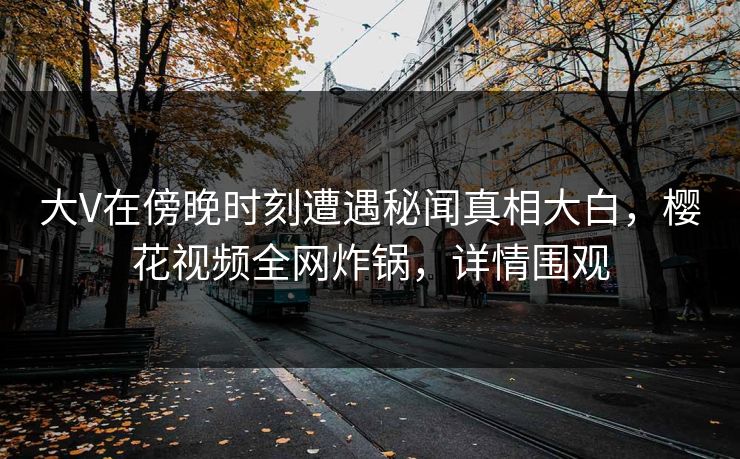 大V在傍晚时刻遭遇秘闻真相大白，樱花视频全网炸锅，详情围观