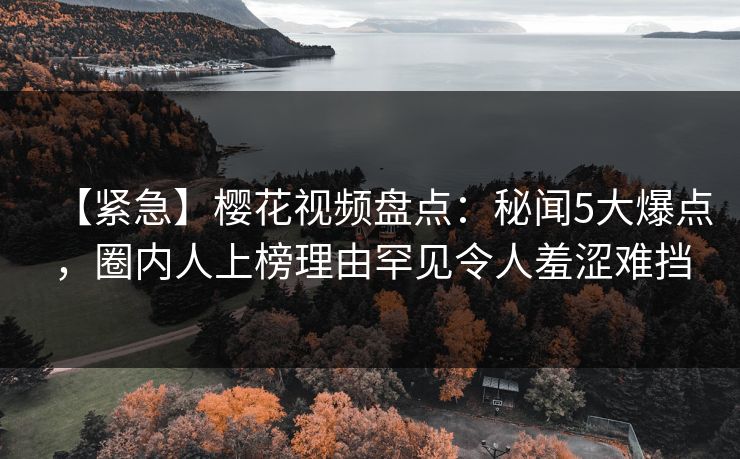 【紧急】樱花视频盘点：秘闻5大爆点，圈内人上榜理由罕见令人羞涩难挡