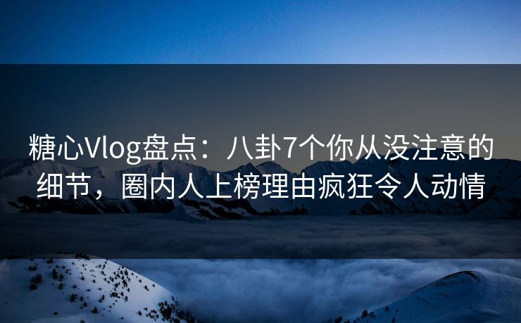 糖心Vlog盘点：八卦7个你从没注意的细节，圈内人上榜理由疯狂令人动情