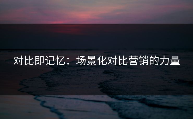 对比即记忆：场景化对比营销的力量