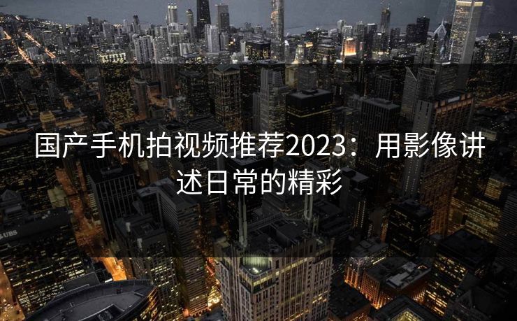 国产手机拍视频推荐2023：用影像讲述日常的精彩