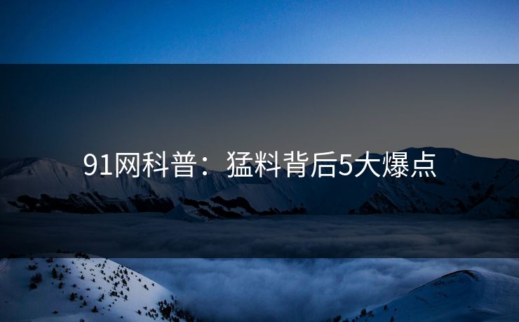 91网科普：猛料背后5大爆点