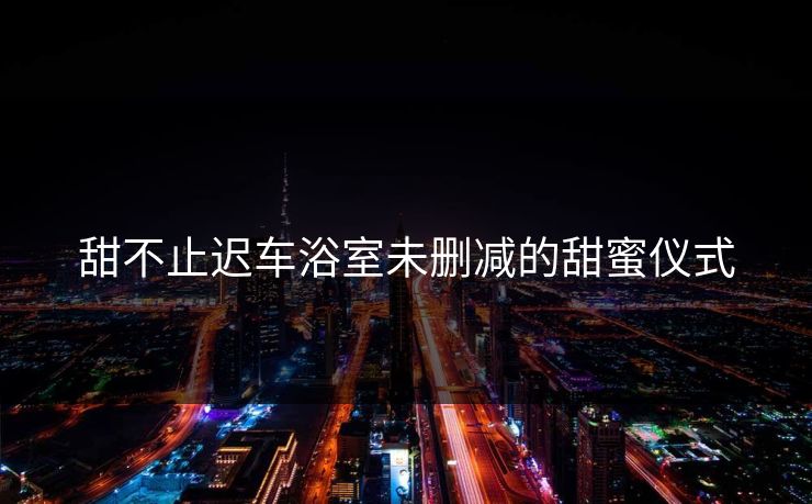 甜不止迟车浴室未删减的甜蜜仪式