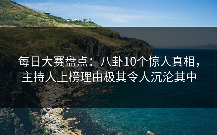 每日大赛盘点：八卦10个惊人真相，主持人上榜理由极其令人沉沦其中