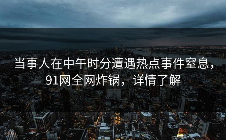 当事人在中午时分遭遇热点事件窒息，91网全网炸锅，详情了解