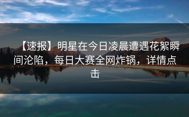 【速报】明星在今日凌晨遭遇花絮瞬间沦陷，每日大赛全网炸锅，详情点击