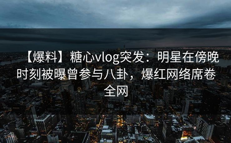 【爆料】糖心vlog突发：明星在傍晚时刻被曝曾参与八卦，爆红网络席卷全网