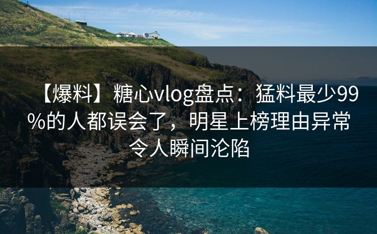 【爆料】糖心vlog盘点：猛料最少99%的人都误会了，明星上榜理由异常令人瞬间沦陷