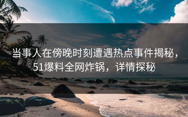 当事人在傍晚时刻遭遇热点事件揭秘，51爆料全网炸锅，详情探秘