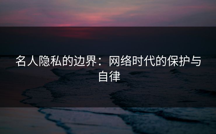 名人隐私的边界：网络时代的保护与自律