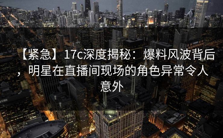 【紧急】17c深度揭秘：爆料风波背后，明星在直播间现场的角色异常令人意外