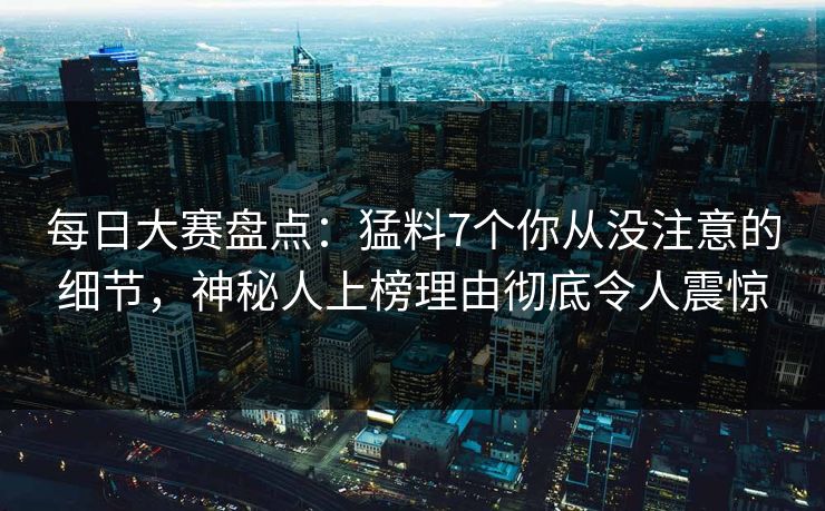 每日大赛盘点：猛料7个你从没注意的细节，神秘人上榜理由彻底令人震惊