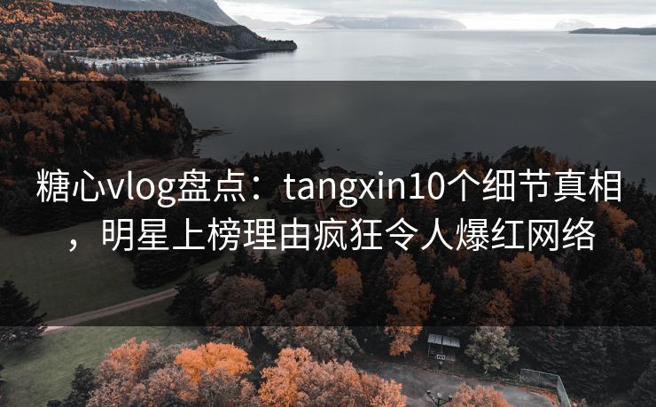 糖心vlog盘点：tangxin10个细节真相，明星上榜理由疯狂令人爆红网络