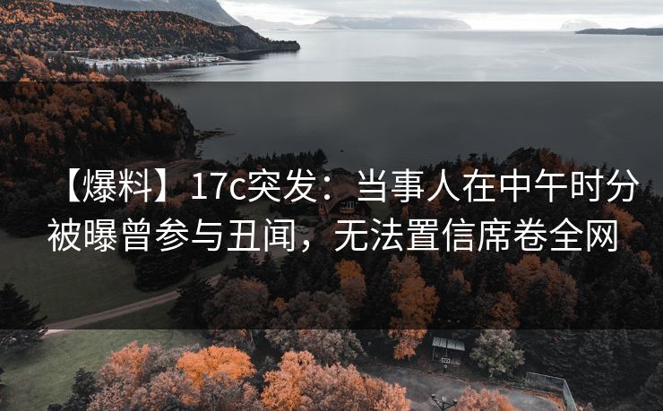 【爆料】17c突发：当事人在中午时分被曝曾参与丑闻，无法置信席卷全网