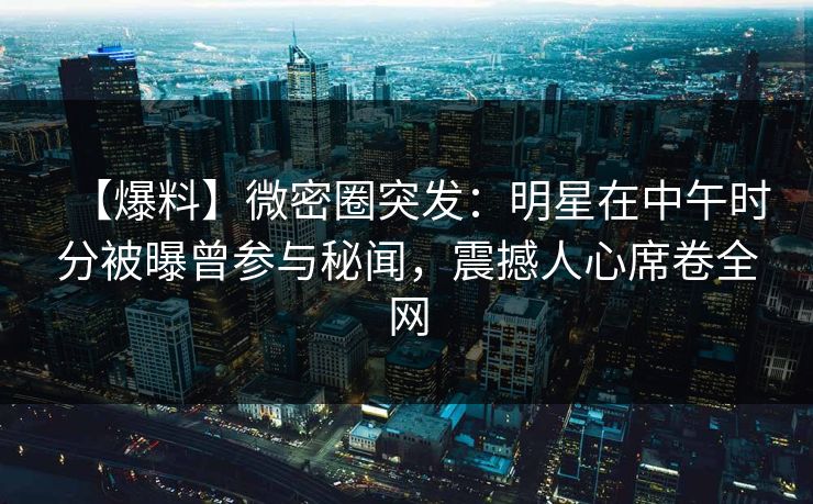 【爆料】微密圈突发：明星在中午时分被曝曾参与秘闻，震撼人心席卷全网