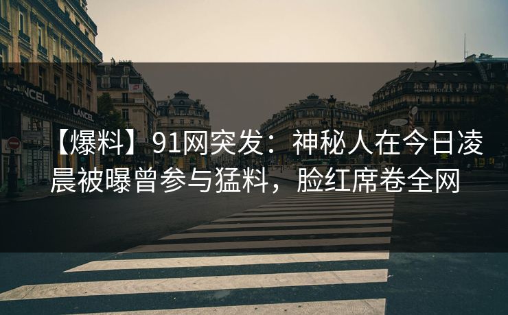 【爆料】91网突发：神秘人在今日凌晨被曝曾参与猛料，脸红席卷全网