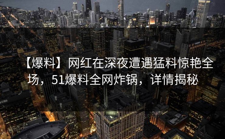 【爆料】网红在深夜遭遇猛料惊艳全场，51爆料全网炸锅，详情揭秘