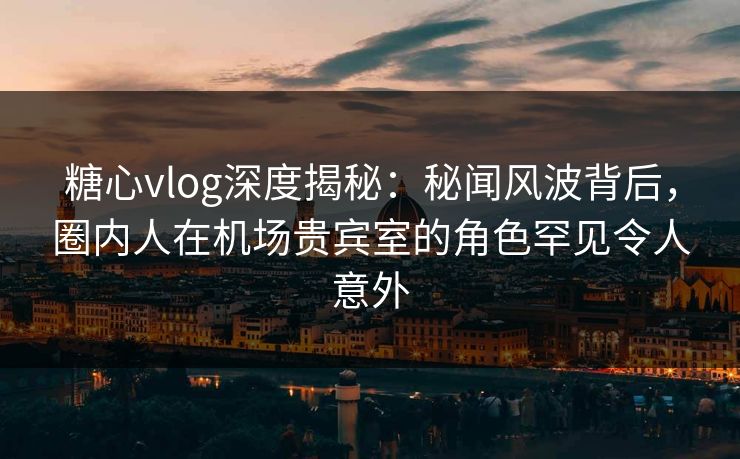 糖心vlog深度揭秘：秘闻风波背后，圈内人在机场贵宾室的角色罕见令人意外
