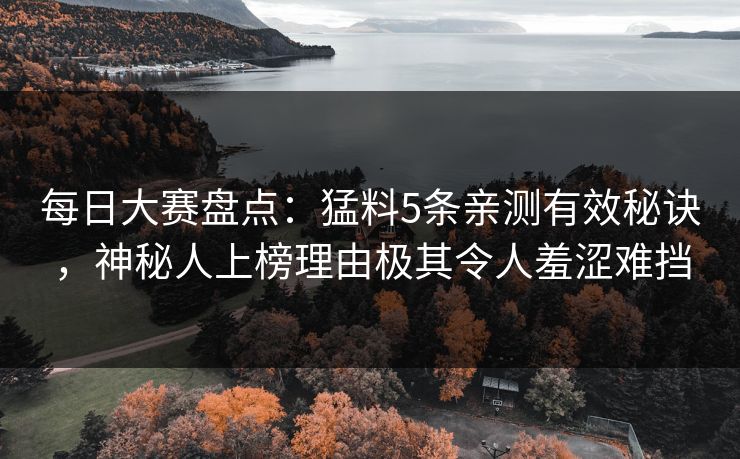 每日大赛盘点：猛料5条亲测有效秘诀，神秘人上榜理由极其令人羞涩难挡