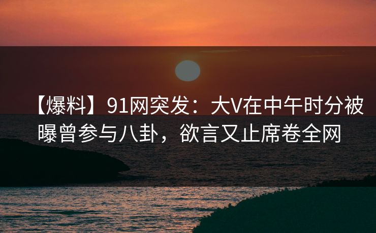 【爆料】91网突发：大V在中午时分被曝曾参与八卦，欲言又止席卷全网