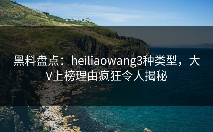 黑料盘点：heiliaowang3种类型，大V上榜理由疯狂令人揭秘