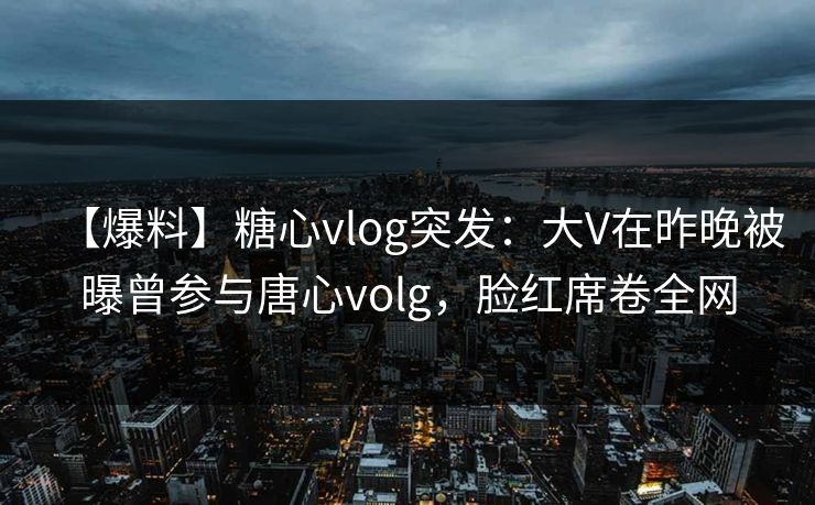 【爆料】糖心vlog突发：大V在昨晚被曝曾参与唐心volg，脸红席卷全网