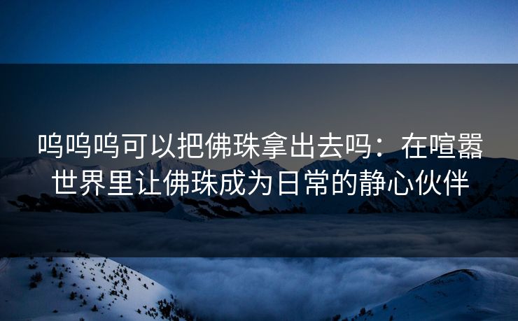 呜呜呜可以把佛珠拿出去吗：在喧嚣世界里让佛珠成为日常的静心伙伴