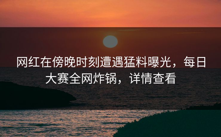 网红在傍晚时刻遭遇猛料曝光，每日大赛全网炸锅，详情查看