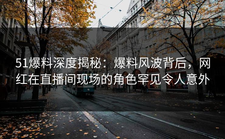 51爆料深度揭秘：爆料风波背后，网红在直播间现场的角色罕见令人意外