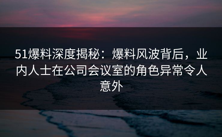 51爆料深度揭秘：爆料风波背后，业内人士在公司会议室的角色异常令人意外
