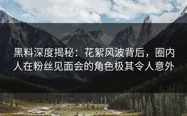 黑料深度揭秘：花絮风波背后，圈内人在粉丝见面会的角色极其令人意外
