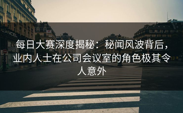 每日大赛深度揭秘：秘闻风波背后，业内人士在公司会议室的角色极其令人意外
