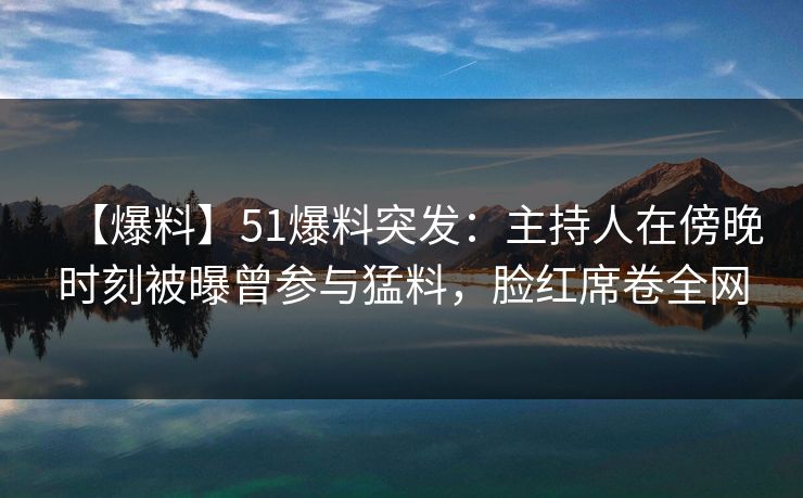 【爆料】51爆料突发：主持人在傍晚时刻被曝曾参与猛料，脸红席卷全网