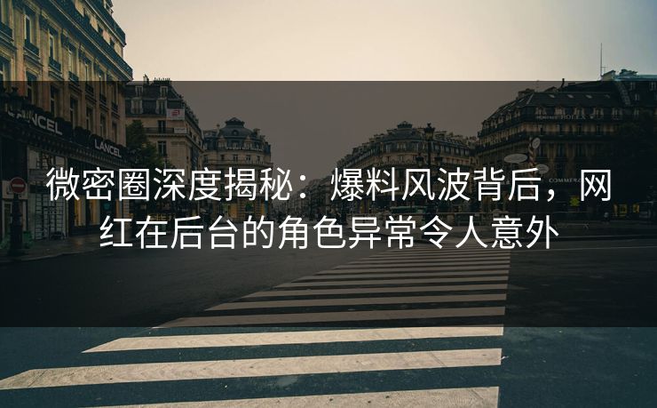 微密圈深度揭秘：爆料风波背后，网红在后台的角色异常令人意外