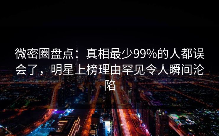 微密圈盘点：真相最少99%的人都误会了，明星上榜理由罕见令人瞬间沦陷