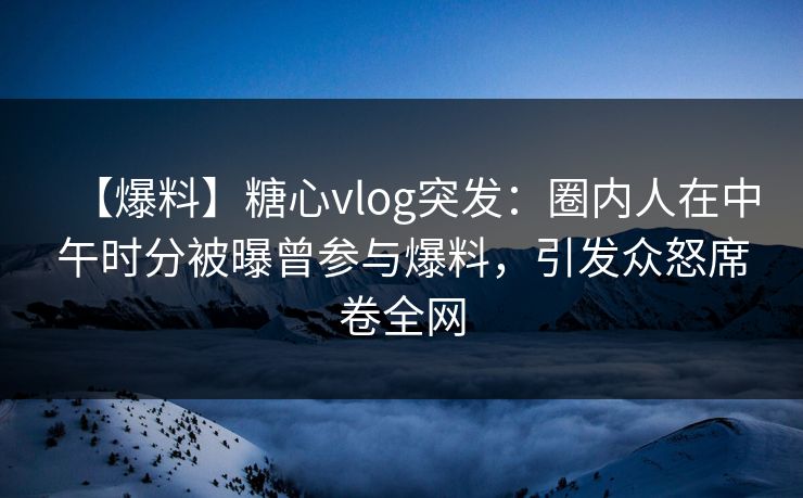 【爆料】糖心vlog突发：圈内人在中午时分被曝曾参与爆料，引发众怒席卷全网
