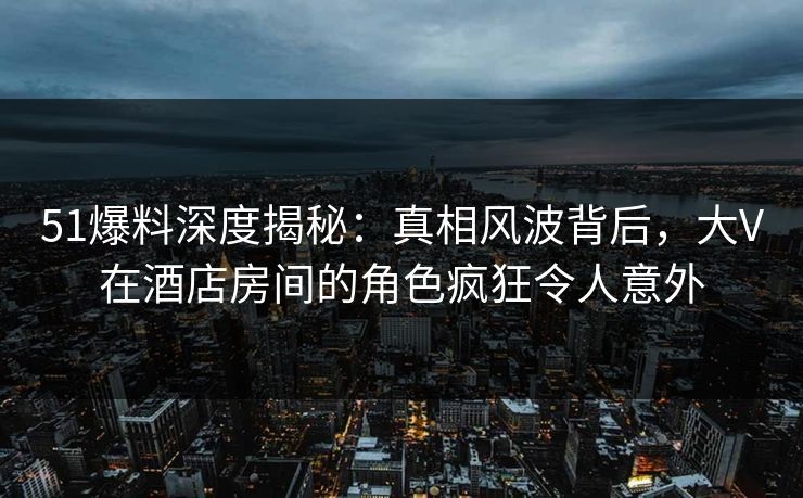 51爆料深度揭秘:真相风波背后,大V在酒店房间的角色疯狂令人意外 51爆料深度揭秘:真相风波背后,大V在酒店房间的角色疯狂令人意外