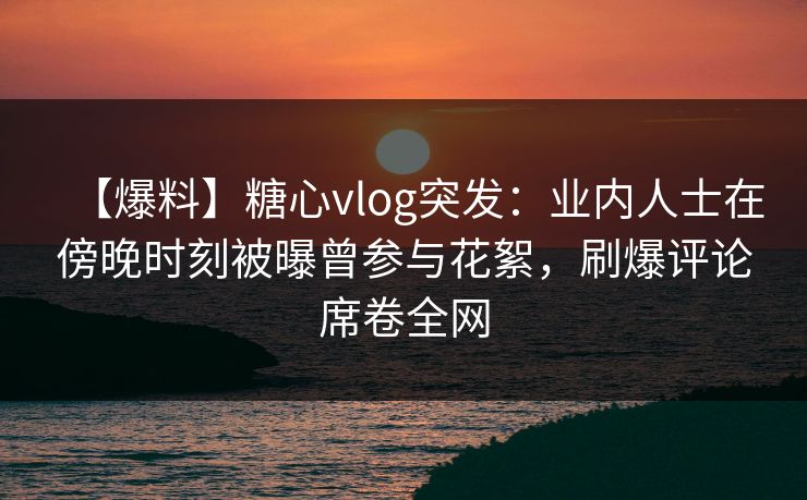 【爆料】糖心vlog突发：业内人士在傍晚时刻被曝曾参与花絮，刷爆评论席卷全网